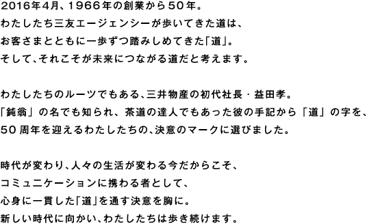 2016年4月、1966年の創業から50年。わたしたち三友エージェンシーが歩いてきた道は、お客さまとともに一歩ずつ踏みしめてきた「道」。そして、それこそが未来につながる道だと考えます。わたしたちのルーツでもある、三井物産の初代社長・益田孝。「鈍翁」の名でも知られ、茶道の達人でもあった彼の手記から「道」の字を、50周年を迎えるわたしたちの、決意のマークに選びました。時代が変わり、人々の生活が変わる今だからこそ、コミュニケーションに携わる者として、心身に一貫した「道」を通す決意を胸に。新しい時代に向かい、わたしたちは歩き続けます。